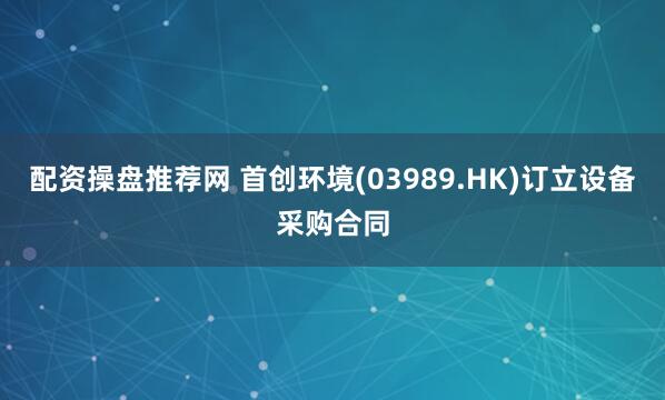 配资操盘推荐网 首创环境(03989.HK)订立设备采购合同