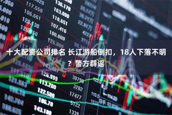 十大配资公司排名 长江游船倒扣，18人下落不明？警方辟谣