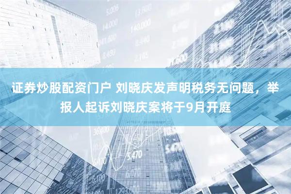 证券炒股配资门户 刘晓庆发声明税务无问题，举报人起诉刘晓庆案将于9月开庭