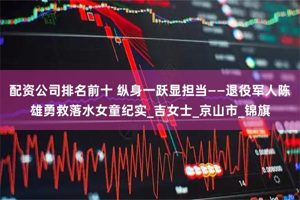 配资公司排名前十 纵身一跃显担当——退役军人陈雄勇救落水女童纪实_吉女士_京山市_锦旗