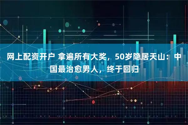 网上配资开户 拿遍所有大奖，50岁隐居天山：中国最治愈男人，终于回归