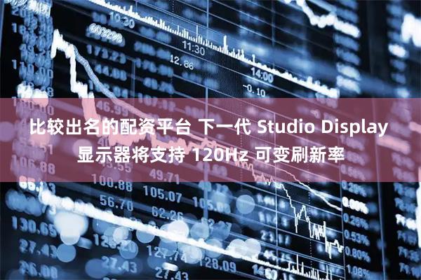 比较出名的配资平台 下一代 Studio Display 显示器将支持 120Hz 可变刷新率