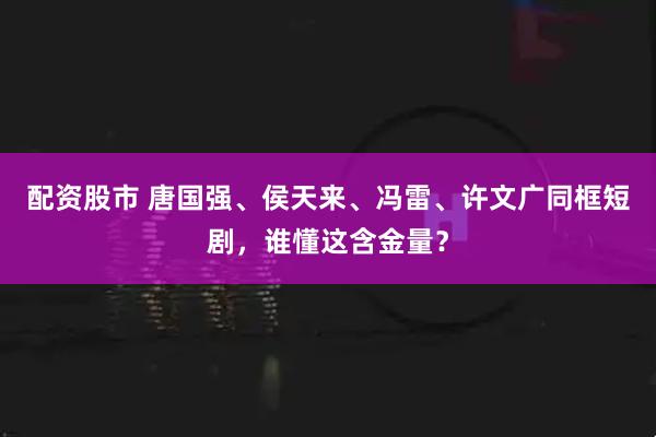 配资股市 唐国强、侯天来、冯雷、许文广同框短剧，谁懂这含金量？