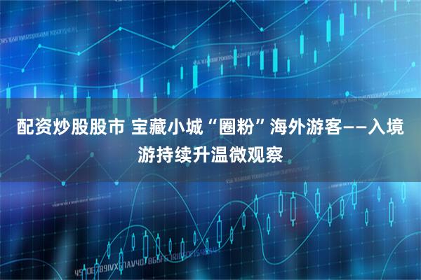 配资炒股股市 宝藏小城“圈粉”海外游客——入境游持续升温微观察