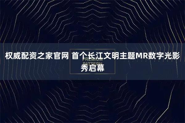 权威配资之家官网 首个长江文明主题MR数字光影秀启幕
